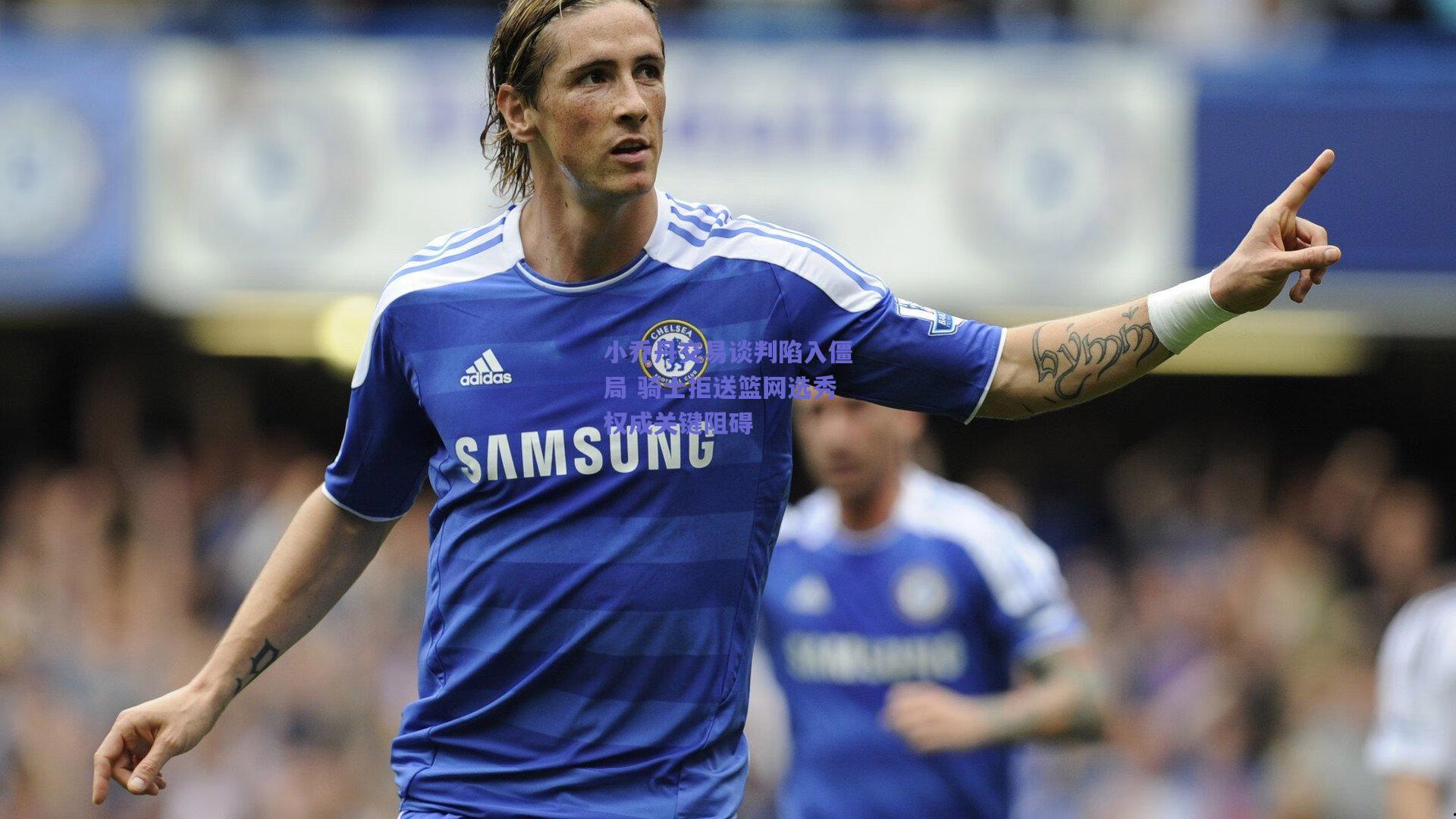 小乔丹交易谈判陷入僵局 骑士拒送篮网选秀权成关键阻碍